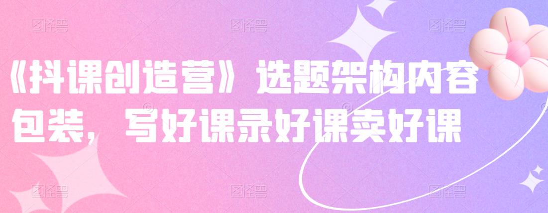 《抖课创造营》选题架构内容包装，写好课录好课卖好课-电脑资源自留地