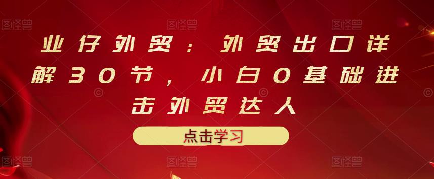 业仔外贸：外贸出口详解30节，小白0基础进击外贸达人 价值666元-电脑资源自留地