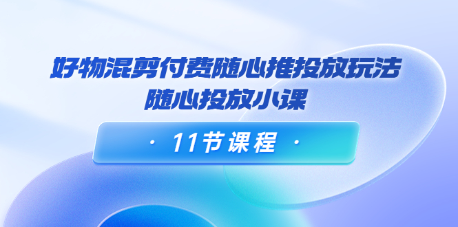 好物混剪付费随心推投放玩法，随心投放小课（11节课程）-电脑资源自留地