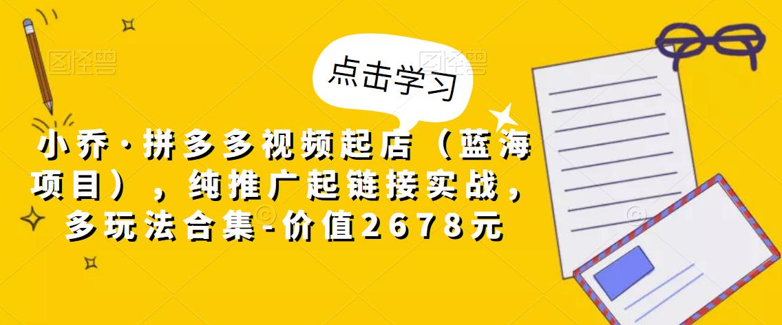 小乔·拼多多视频起店（蓝海项目），纯推广起链接实战，多玩法合集-价值2678元-电脑资源自留地