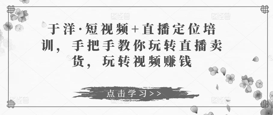 于洋·短视频+直播定位培训，手把手教你玩转直播卖货，玩转视频赚钱-电脑资源自留地
