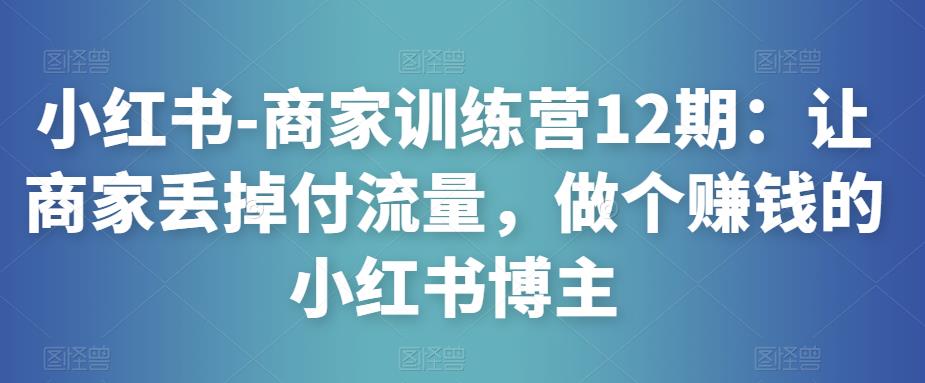 小红书-商家训练营12期：让商家丢掉付流量，做个赚钱的小红书博主-电脑资源自留地