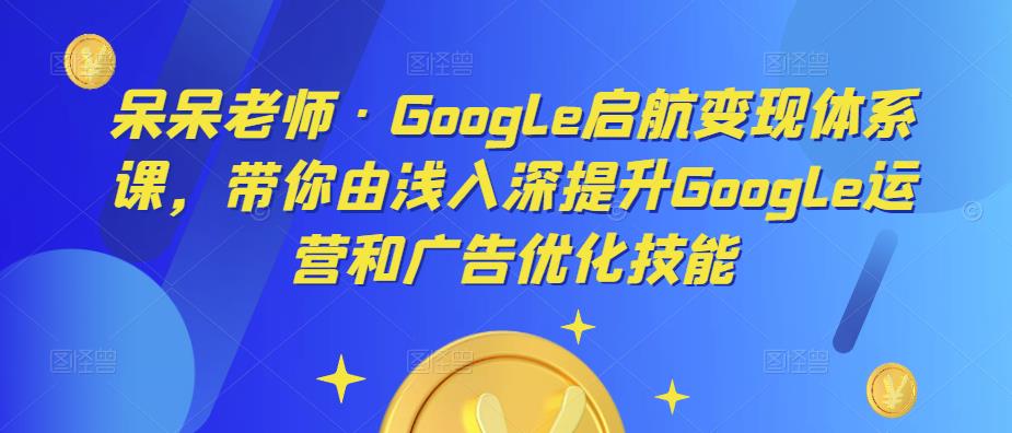 呆呆老师·Google启航变现体系课，带你由浅入深提升Google运营和广告优化技能-电脑资源自留地