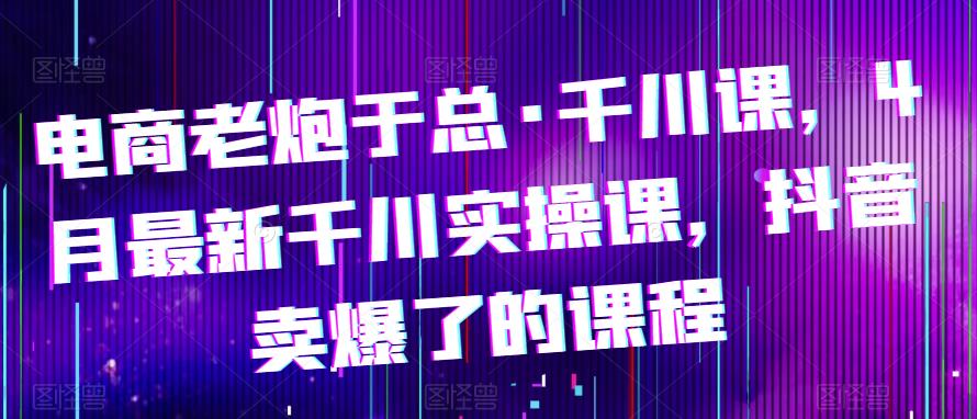 电商老炮于总·千川课，最新千川实操课，抖音卖爆了的课程-电脑资源自留地