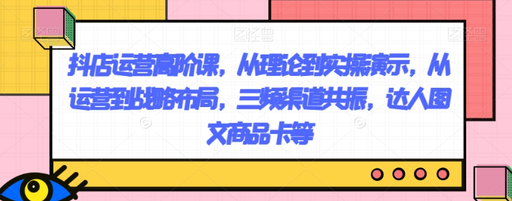 抖店运营高阶课，从理论到实操演示，从运营到战略布局，三频渠道共振，达人图文商品卡等-电脑资源自留地