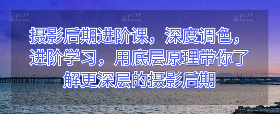 摄影后期进阶课，深度调色，进阶学习，用底层原理带你了解更深层的摄影后期-电脑资源自留地