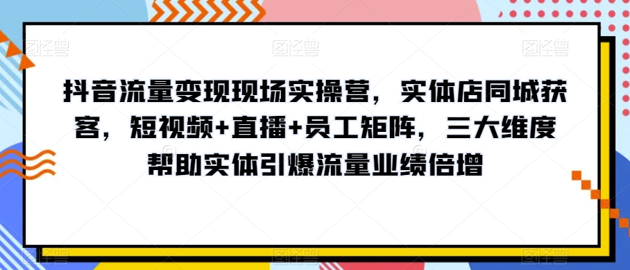 抖音流量变现现场实操营，实体店同城获客，短视频+直播+员工矩阵，三大维度帮助实体引爆流量业绩倍增-电脑资源自留地