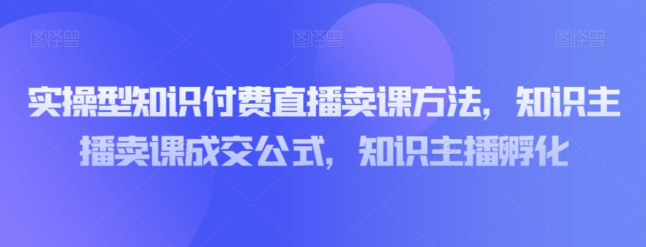 实操型知识付费直播卖课方法，知识主播卖课成交公式，知识主播孵化-电脑资源自留地