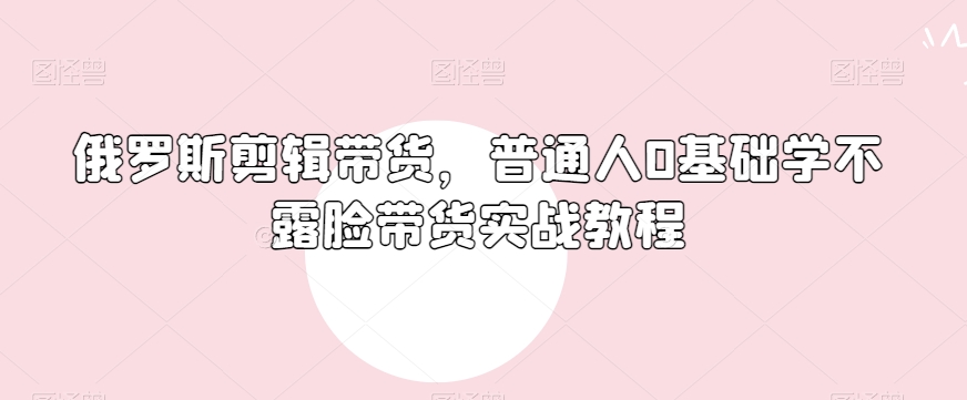 俄罗斯产品剪辑带货，普通人0基础学不露脸带货实战教程-电脑资源自留地