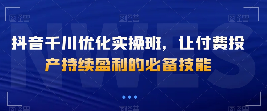抖音千川优化实操班，让付费投产持续盈利的必备技能-电脑资源自留地
