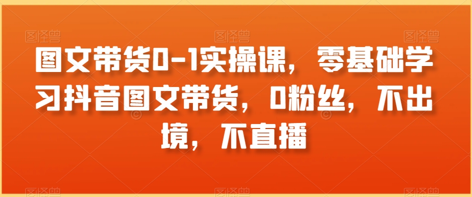 图文带货0-1实操课，零基础学习抖音图文带货，0粉丝，不出境，不直播-电脑资源自留地