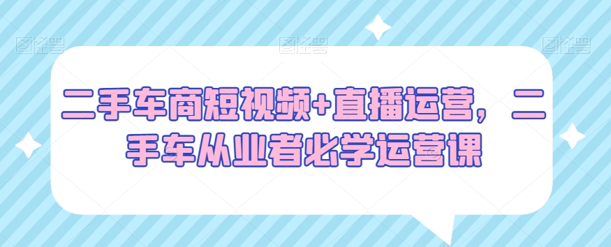 二手车商短视频+直播运营，二手车从业者必学运营课-电脑资源自留地