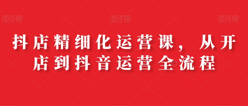 抖店精细化运营课，从开店到抖音运营全流程-电脑资源自留地