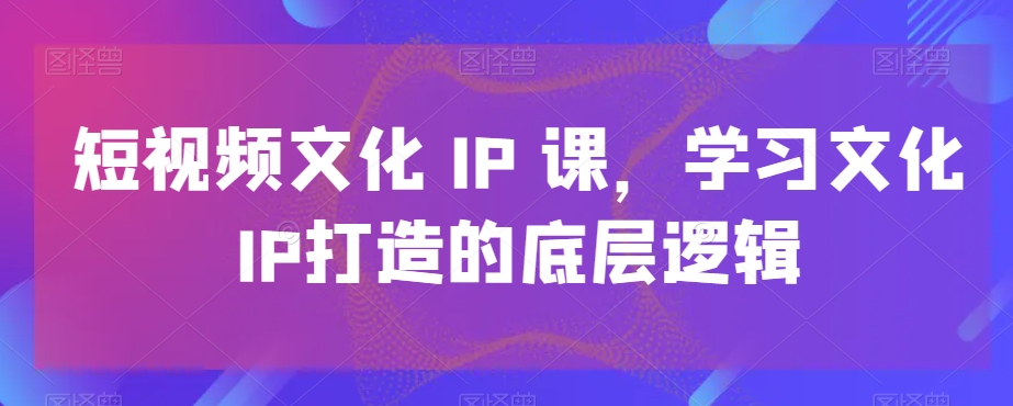 短视频文化IP课，学习文化IP打造的底层逻辑-电脑资源自留地