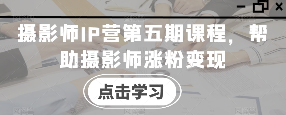 摄影师IP营第五期课程，帮助摄影师涨粉变现-电脑资源自留地