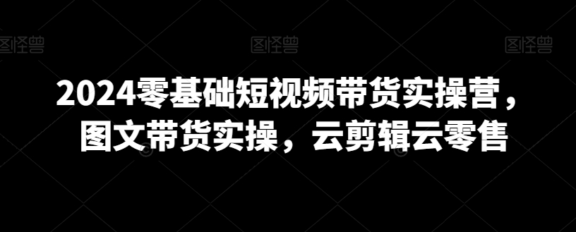 2024零基础短视频带货实操营，图文带货实操，云剪辑云零售-电脑资源自留地