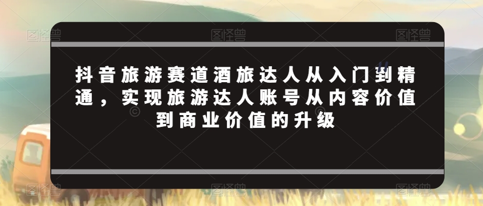 抖音旅游赛道酒旅达人从入门到精通，实现旅游达人账号从内容价值到商业价值的升级-电脑资源自留地