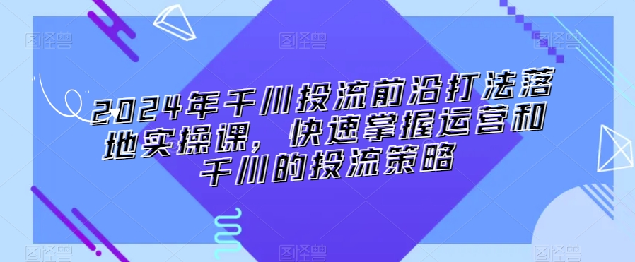 2024年千川投流前沿打法落地实操课，快速掌握运营和千川的投流策略-电脑资源自留地