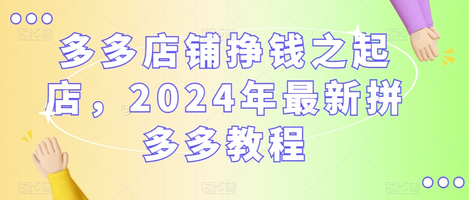 多多店铺挣钱之起店，2024年最新拼多多教程-电脑资源自留地