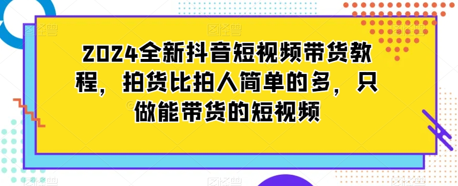 2024全新抖音短视频带货教程，拍货比拍人简单的多，只做能带货的短视频-电脑资源自留地