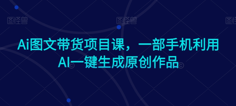 Ai图文带货项目课，一部手机利用AI一键生成原创作品-电脑资源自留地