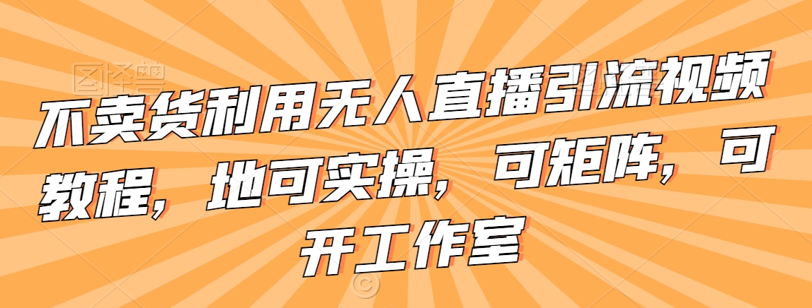不卖货利用无人直播引流视频教程，地可实操，可矩阵，可开工作室【揭秘】-电脑资源自留地