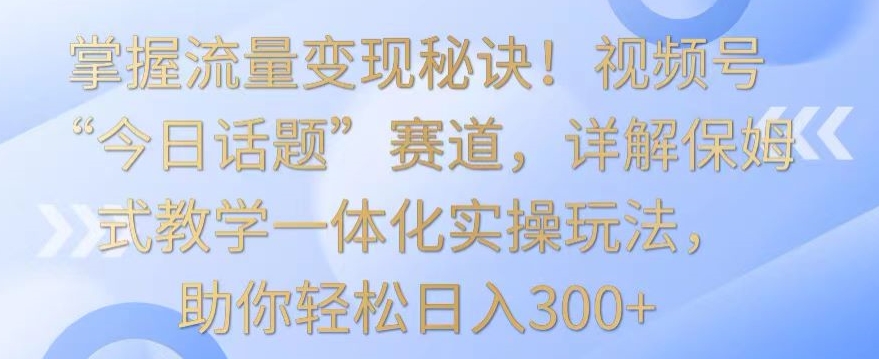 掌握流量变现秘诀！视频号“今日话题”赛道，详解保姆式教学一体化实操玩法，助你轻松日入300+【揭秘】-电脑资源自留地