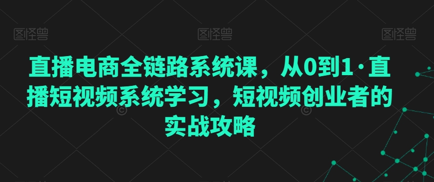 直播电商全链路系统课，从0到1·直播短视频系统学习，短视频创业者的实战攻略-电脑资源自留地