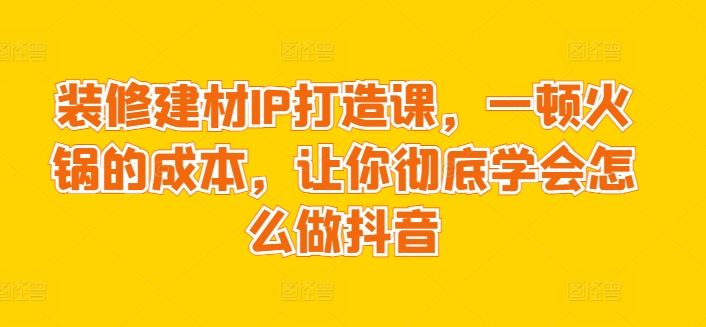 装修建材IP打造课，一顿火锅的成本，让你彻底学会怎么做抖音-电脑资源自留地