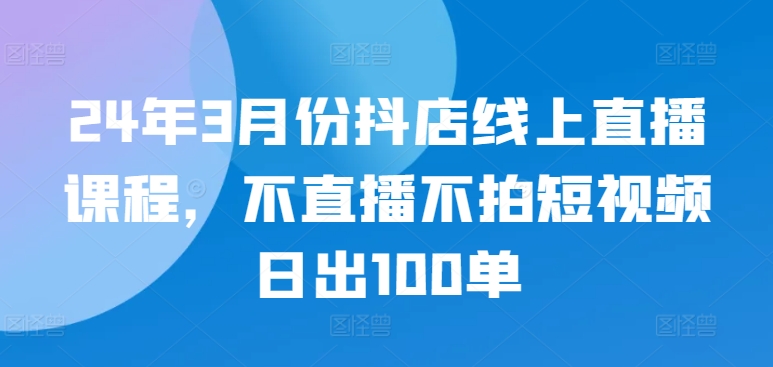 24年3月份抖店线上直播课程，不直播不拍短视频日出100单-电脑资源自留地