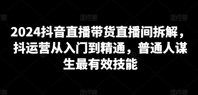 2024抖音直播带货直播间拆解，抖运营从入门到精通，普通人谋生最有效技能-电脑资源自留地