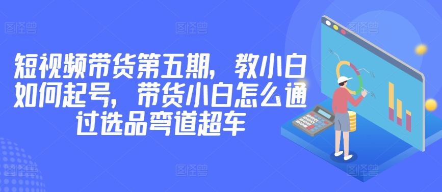 价值2980短视频带货第五期，教小白如何起号，带货小白怎么通过选品弯道超车-电脑资源自留地