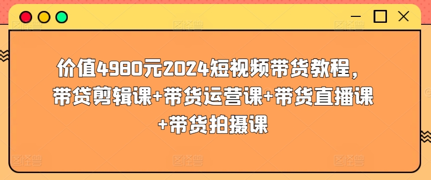 价值4980元2024短视频带货教程，带贷剪辑课+带货运营课+带货直播课+带货拍摄课-电脑资源自留地