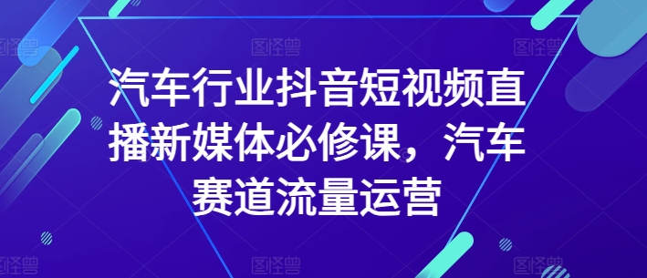 汽车行业抖音短视频直播新媒体必修课，汽车赛道流量运营-电脑资源自留地