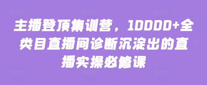 主播登顶集训营，10000+全类目直播间诊断沉淀出的直播实操必修课-电脑资源自留地