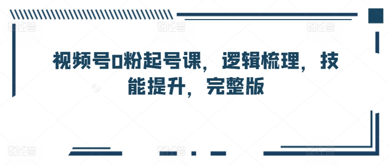 视频号0粉起号课，逻辑梳理，技能提升，完整版-电脑资源自留地