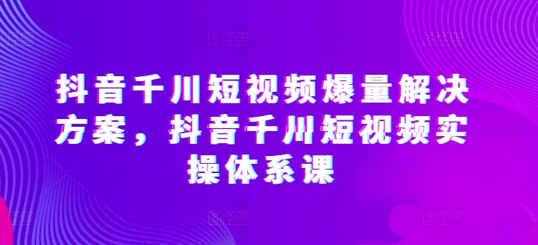 抖音千川短视频爆量解决方案，抖音千川短视频实操体系课-电脑资源自留地