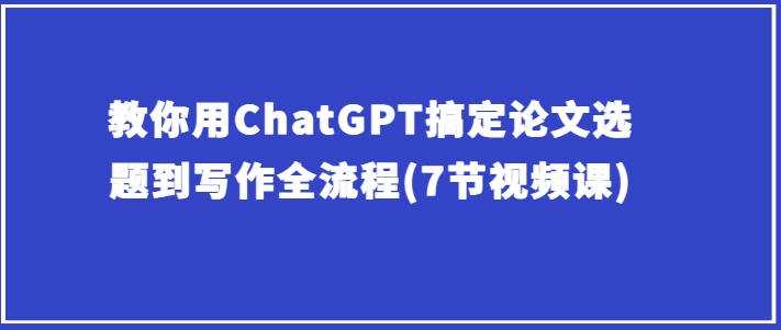 教你用ChatGPT搞定论文选题到写作全流程(7节视频课)-电脑资源自留地