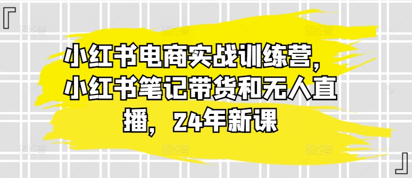 小红书电商实战训练营，小红书笔记带货和无人直播，24年新课-电脑资源自留地