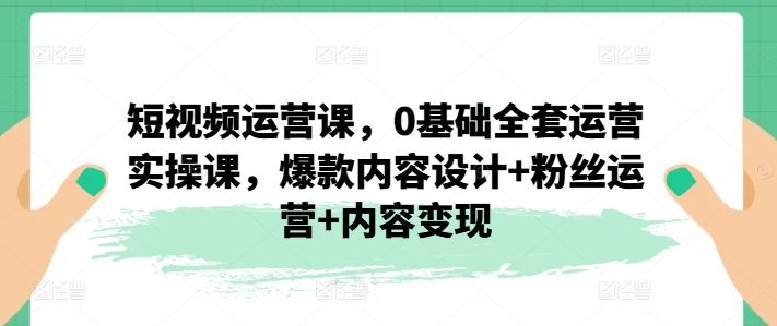 短视频运营课，0基础全套运营实操课，爆款内容设计+粉丝运营+内容变现-电脑资源自留地
