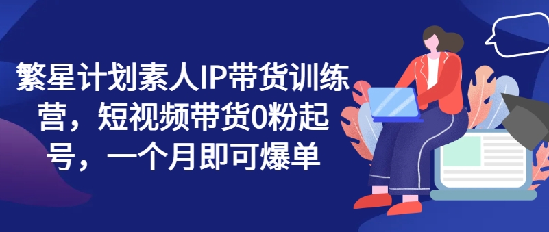 繁星计划素人IP带货训练营，短视频带货0粉起号，一个月即可爆单-电脑资源自留地