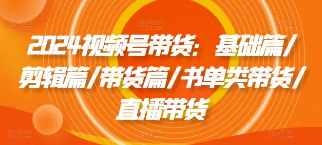 2024视频号带货：基础篇/剪辑篇/带货篇/书单类带货/直播带货-电脑资源自留地