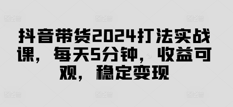 抖音带货2024打法实战课，每天5分钟，收益可观，稳定变现【揭秘】-电脑资源自留地