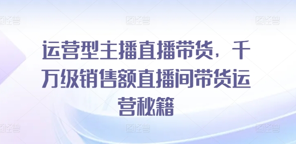 运营型主播直播带货，​千万级销售额直播间带货运营秘籍-电脑资源自留地