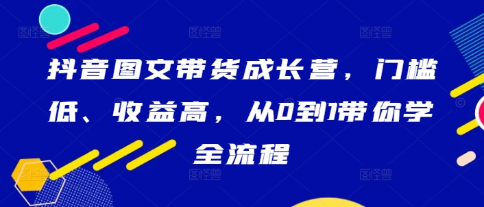 抖音图文带货成长营，门槛低、收益高，从0到1带你学全流程-电脑资源自留地