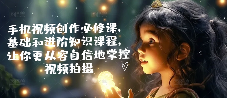 手机视频创作必修课，基础和进阶知识课程，让你更从容自信地掌控视频拍摄-电脑资源自留地