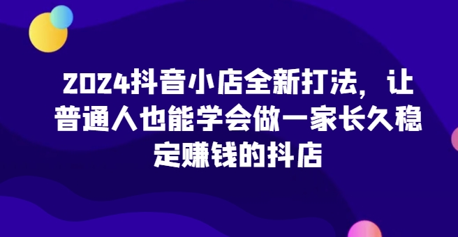 2024抖音小店全新打法，让普通人也能学会做一家长久稳定赚钱的抖店（更新）-电脑资源自留地