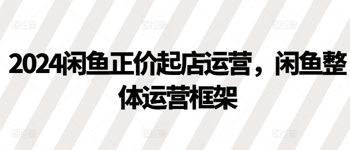 2024闲鱼正价起店运营，闲鱼整体运营框架-电脑资源自留地