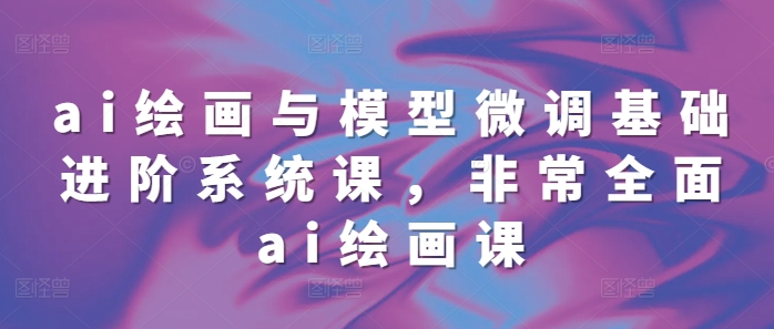 ai绘画与模型微调基础进阶系统课，非常全面ai绘画课(68节)-电脑资源自留地