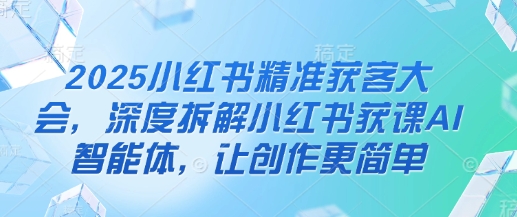 2025小红书精准获客大会，深度拆解小红书获课AI智能体，让创作更简单-电脑资源自留地